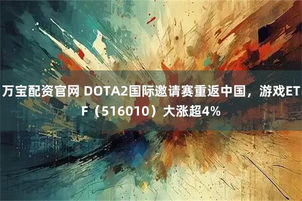 万宝配资官网 DOTA2国际邀请赛重返中国，游戏ETF（516010）大涨超4%