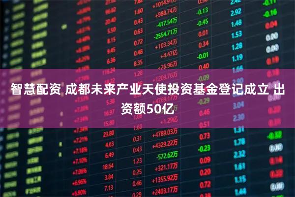 智慧配资 成都未来产业天使投资基金登记成立 出资额50亿