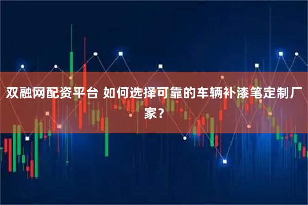 双融网配资平台 如何选择可靠的车辆补漆笔定制厂家？