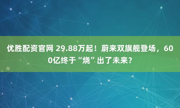 优胜配资官网 29.88万起！蔚来双旗舰登场，600亿终于“烧”出了未来？