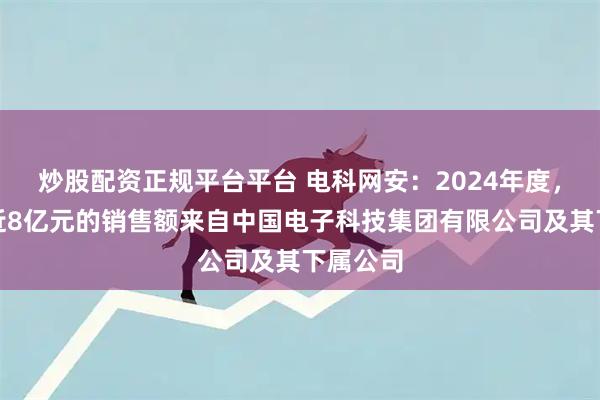 炒股配资正规平台平台 电科网安：2024年度，公司有近8亿元的销售额来自中国电子科技集团有限公司及其下属公司