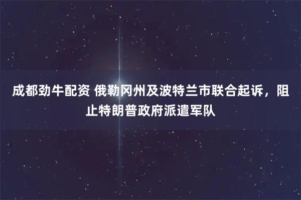 成都劲牛配资 俄勒冈州及波特兰市联合起诉，阻止特朗普政府派遣军队