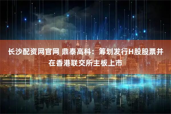 长沙配资网官网 鼎泰高科：筹划发行H股股票并在香港联交所主板上市