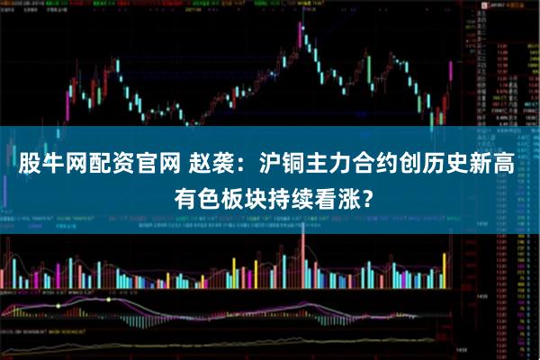 股牛网配资官网 赵袭：沪铜主力合约创历史新高  有色板块持续看涨？