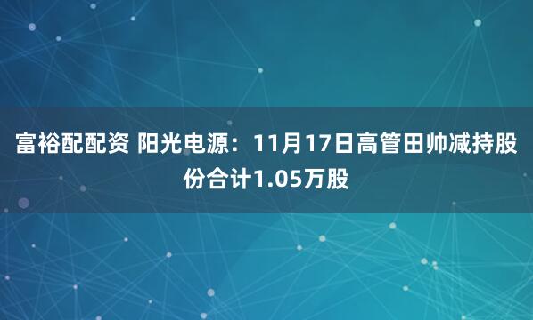 富裕配配资 阳光电源：11月17日高管田帅减持股份合计1.05万股