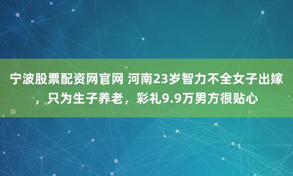 宁波股票配资网官网 河南23岁智力不全女子出嫁，只为生子养老，彩礼9.9万男方很贴心