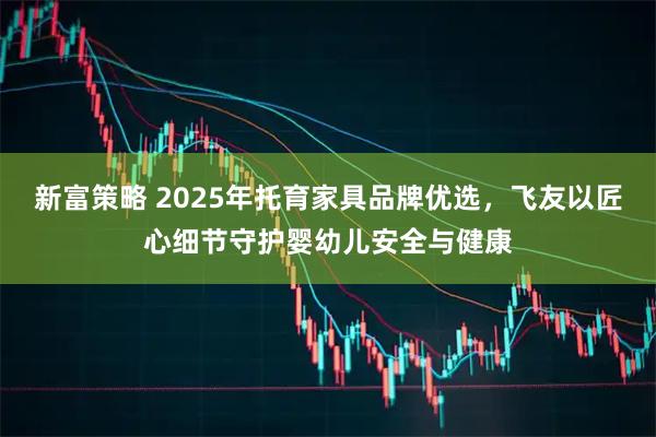 新富策略 2025年托育家具品牌优选，飞友以匠心细节守护婴幼儿安全与健康