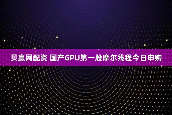 贝赢网配资 国产GPU第一股摩尔线程今日申购