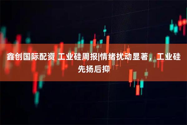 鑫创国际配资 工业硅周报|情绪扰动显著，工业硅先扬后抑