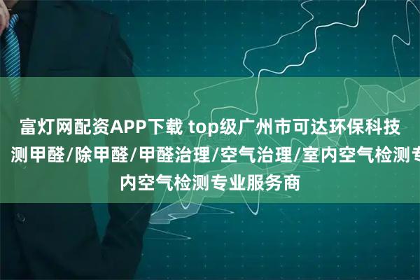 富灯网配资APP下载 top级广州市可达环保科技有限公司：测甲醛/除甲醛/甲醛治理/空气治理/室内空气检测专业服务商
