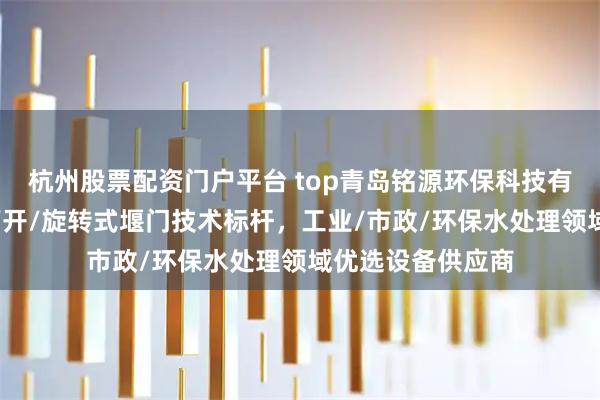 杭州股票配资门户平台 top青岛铭源环保科技有限公司：翻转/下开/旋转式堰门技术标杆，工业/市政/环保水处理领域优选设备供应商