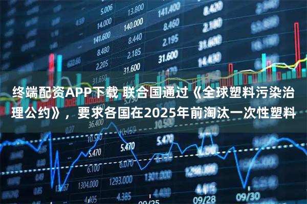 终端配资APP下载 联合国通过《全球塑料污染治理公约》，要求各国在2025年前淘汰一次性塑料