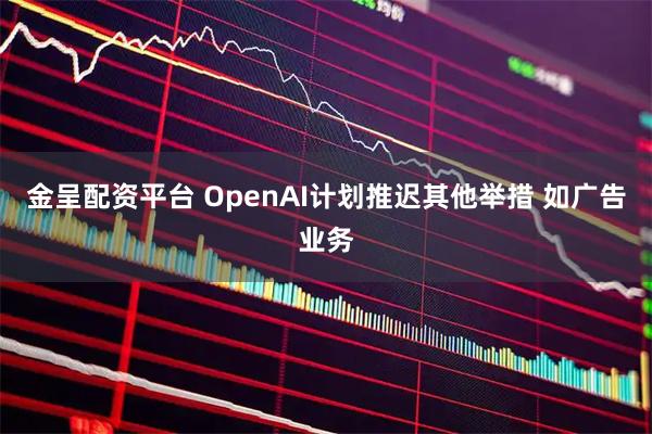 金呈配资平台 OpenAI计划推迟其他举措 如广告业务