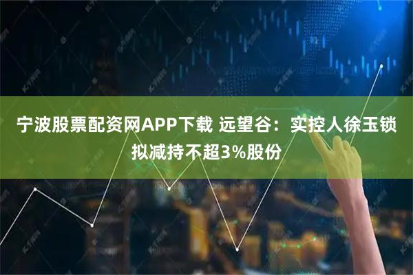 宁波股票配资网APP下载 远望谷：实控人徐玉锁拟减持不超3%股份