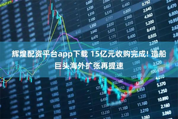 辉煌配资平台app下载 15亿元收购完成! 造船巨头海外扩张再提速
