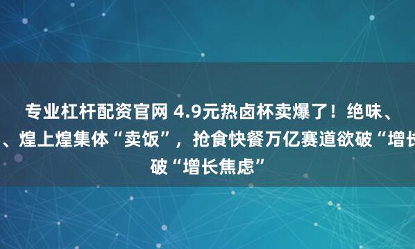 专业杠杆配资官网 4.9元热卤杯卖爆了！绝味、周黑鸭、煌上煌集体“卖饭”，抢食快餐万亿赛道欲破“增长焦虑”