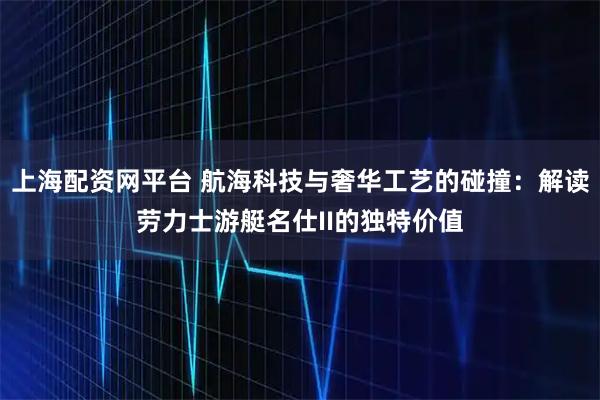 上海配资网平台 航海科技与奢华工艺的碰撞：解读劳力士游艇名仕II的独特价值