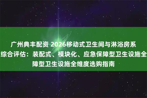 广州典丰配资 2026移动式卫生间与淋浴房系统优质供应商综合评估：装配式、模块化、应急保障型卫生设施全维度选购指南