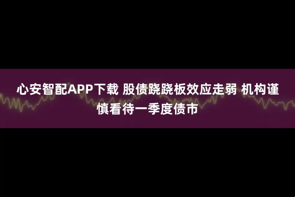 心安智配APP下载 股债跷跷板效应走弱 机构谨慎看待一季度债市