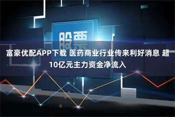 富豪优配APP下载 医药商业行业传来利好消息 超10亿元主力资金净流入