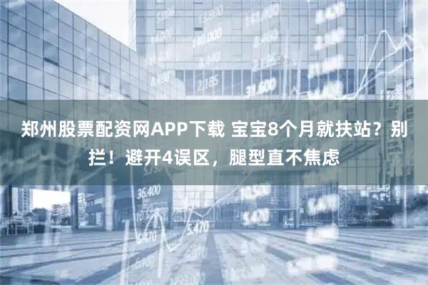 郑州股票配资网APP下载 宝宝8个月就扶站？别拦！避开4误区，腿型直不焦虑