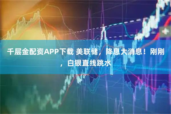 千层金配资APP下载 美联储，降息大消息！刚刚，白银直线跳水