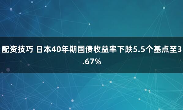 配资技巧 日本40年期国债收益率下跌5.5个基点至3.67%
