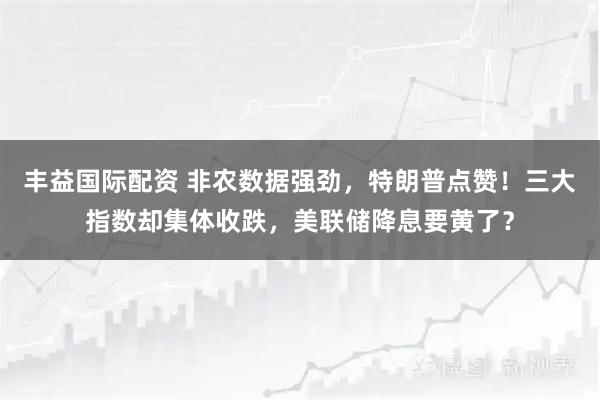 丰益国际配资 非农数据强劲，特朗普点赞！三大指数却集体收跌，美联储降息要黄了？