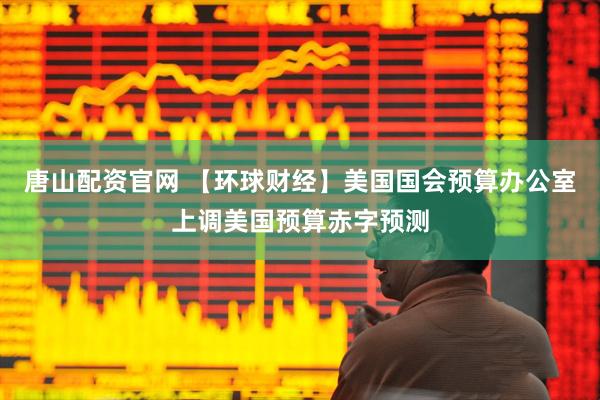 唐山配资官网 【环球财经】美国国会预算办公室上调美国预算赤字预测