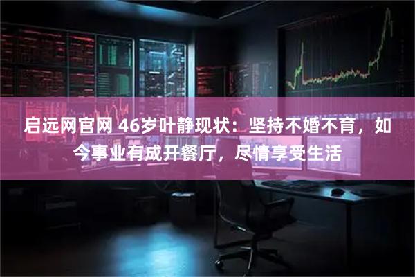 启远网官网 46岁叶静现状：坚持不婚不育，如今事业有成开餐厅，尽情享受生活