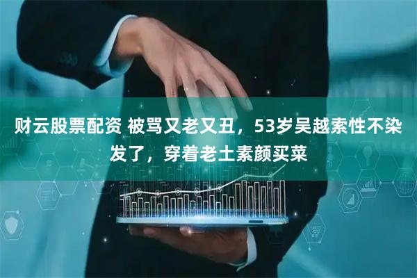 财云股票配资 被骂又老又丑，53岁吴越索性不染发了，穿着老土素颜买菜