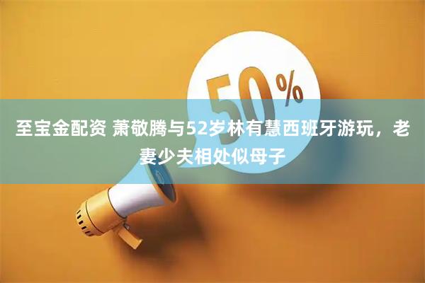 至宝金配资 萧敬腾与52岁林有慧西班牙游玩，老妻少夫相处似母子