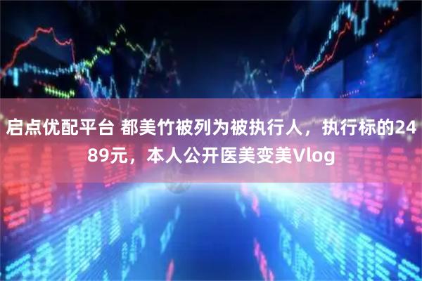启点优配平台 都美竹被列为被执行人，执行标的2489元，本人公开医美变美Vlog