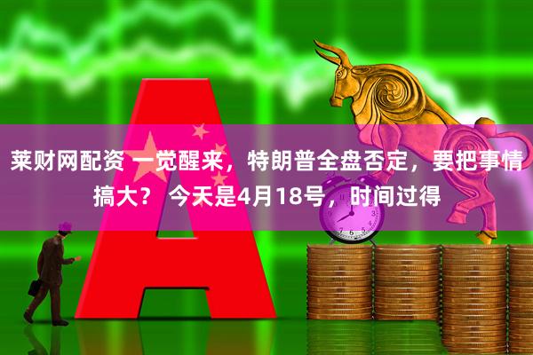 莱财网配资 一觉醒来,特朗普全盘否定,要把事情搞大? 今天是4月18号,时间过得
