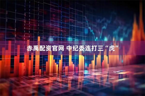赤禹配资官网 中纪委连打三“虎”