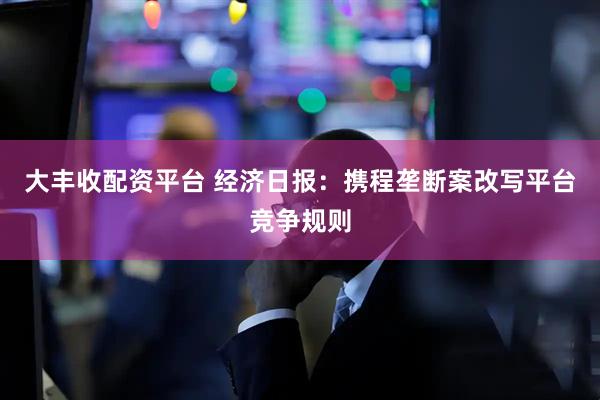 大丰收配资平台 经济日报：携程垄断案改写平台竞争规则